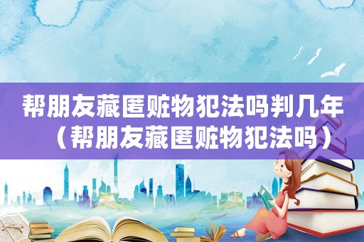 幫朋友藏匿贓物犯法嗎判幾年（幫朋友藏匿贓物犯法嗎）