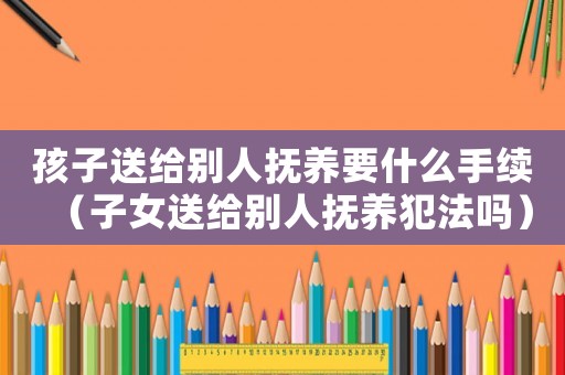 孩子送給別人撫養要什么手續（子女送給別人撫養犯法嗎）
