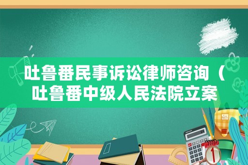 吐魯番民事訴訟律師咨詢（吐魯番中級人民法院立案庭電話）