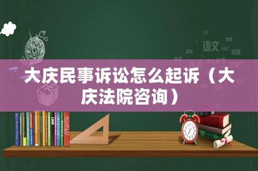 大慶民事訴訟怎么起訴（大慶法院咨詢）