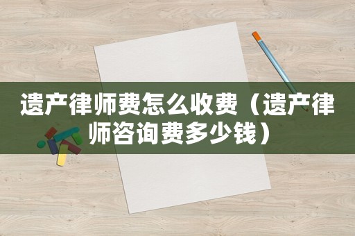 遺產律師費怎么收費（遺產律師咨詢費多少錢）