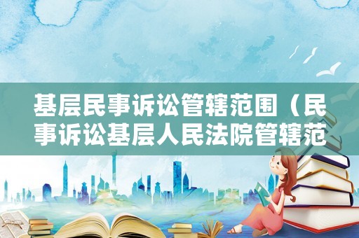基層民事訴訟管轄范圍（民事訴訟基層人民法院管轄范圍）