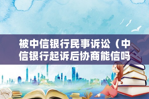 被中信銀行民事訴訟（中信銀行起訴后協商能信嗎）