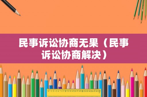 民事訴訟協(xié)商無(wú)果（民事訴訟協(xié)商解決）