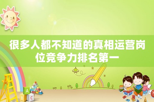 很多人都不知道的真相運營崗位競爭力排名第一