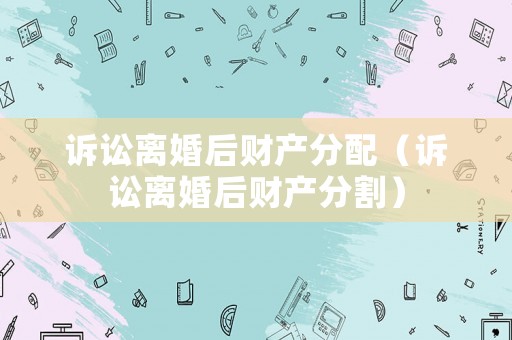 訴訟離婚后財產分配（訴訟離婚后財產分割）