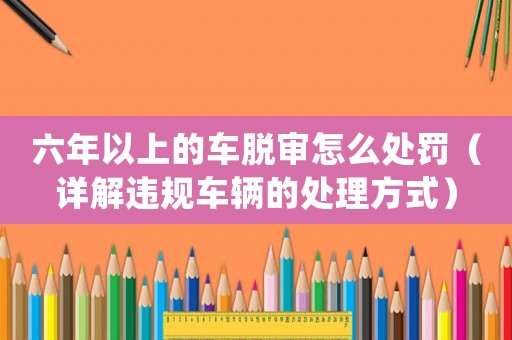 六年以上的車脫審怎么處罰（詳解違規車輛的處理方式）