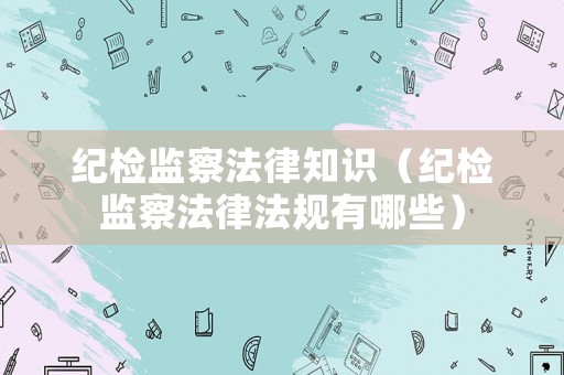 紀檢監察法律知識（紀檢監察法律法規有哪些）