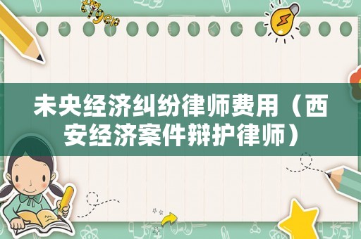 未央經濟糾紛律師費用（西安經濟案件辯護律師）