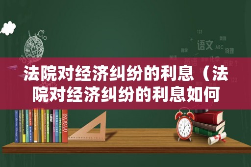 法院對經濟糾紛的利息（法院對經濟糾紛的利息如何處理）