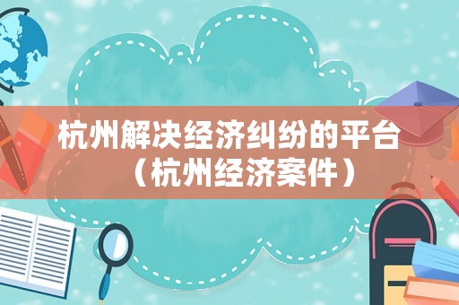 杭州解決經濟糾紛的平臺（杭州經濟案件）