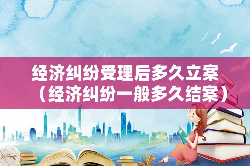 經濟糾紛受理后多久立案（經濟糾紛一般多久結案）