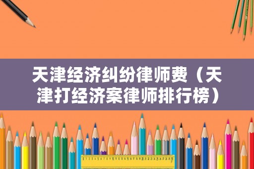 天津經濟糾紛律師費（天津打經濟案律師排行榜）