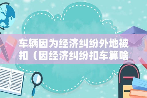 車輛因?yàn)榻?jīng)濟(jì)糾紛外地被扣（因經(jīng)濟(jì)糾紛扣車算啥）