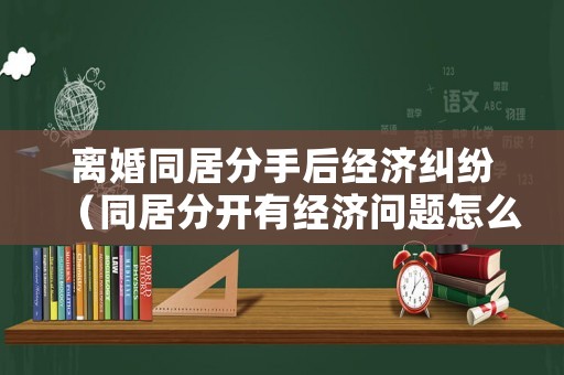 離婚同居分手后經濟糾紛（同居分開有經濟問題怎么辦）