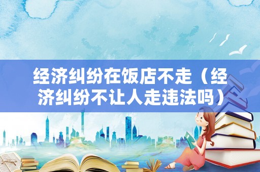 經濟糾紛在飯店不走（經濟糾紛不讓人走違法嗎）