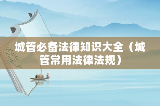 城管必備法律知識大全（城管常用法律法規）