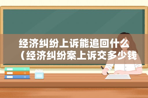 經濟糾紛上訴能追回什么（經濟糾紛案上訴交多少錢?）