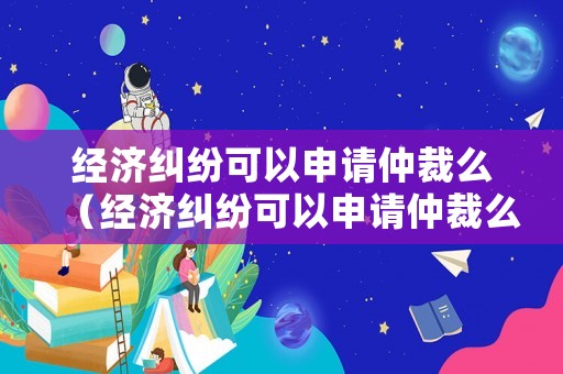 經(jīng)濟(jì)糾紛可以申請(qǐng)仲裁么（經(jīng)濟(jì)糾紛可以申請(qǐng)仲裁么嗎）