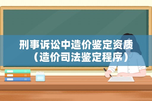 刑事訴訟中造價鑒定資質(zhì)（造價司法鑒定程序）