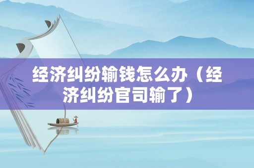 經濟糾紛輸錢怎么辦（經濟糾紛官司輸了）