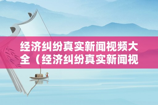 經濟糾紛真實新聞視頻大全（經濟糾紛真實新聞視頻大全最新）