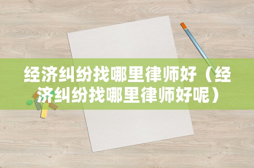 經濟糾紛找哪里律師好（經濟糾紛找哪里律師好呢）