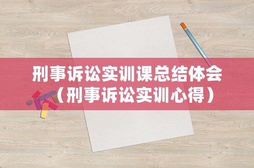 刑事訴訟實訓(xùn)課總結(jié)體會（刑事訴訟實訓(xùn)心得）