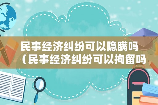 民事經濟糾紛可以隱瞞嗎（民事經濟糾紛可以拘留嗎）