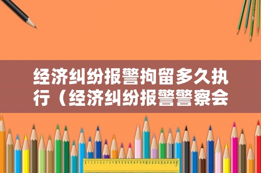 經濟糾紛報警拘留多久執行（經濟糾紛報警警察會出警嗎）