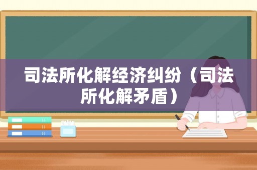 司法所化解經(jīng)濟(jì)糾紛（司法所化解矛盾）