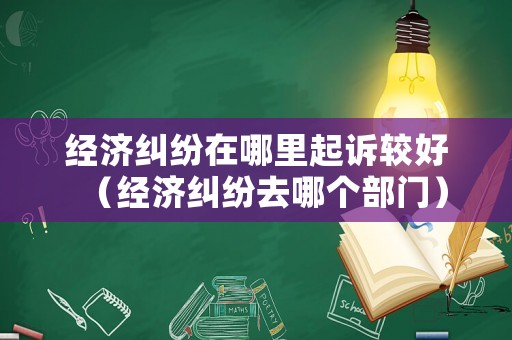 經(jīng)濟(jì)糾紛在哪里起訴較好（經(jīng)濟(jì)糾紛去哪個(gè)部門）