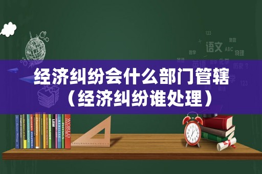 經濟糾紛會什么部門管轄（經濟糾紛誰處理）