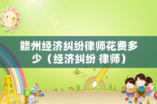 贛州經濟糾紛律師花費多少（經濟糾紛 律師）