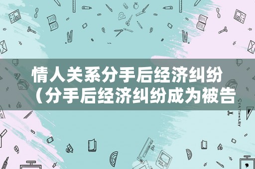 情人關(guān)系分手后經(jīng)濟(jì)糾紛（分手后經(jīng)濟(jì)糾紛成為被告應(yīng)該怎么辦）
