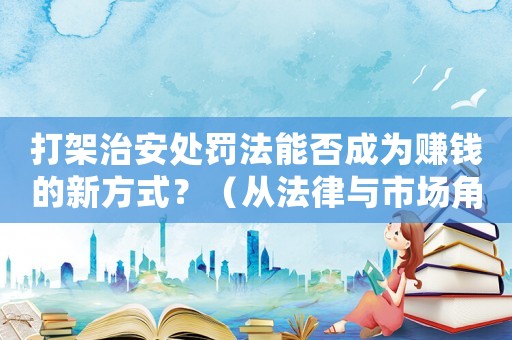 打架治安處罰法能否成為賺錢的新方式？（從法律與市場角度分析）