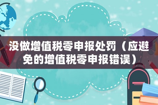 沒做增值稅零申報處罰（應避免的增值稅零申報錯誤）