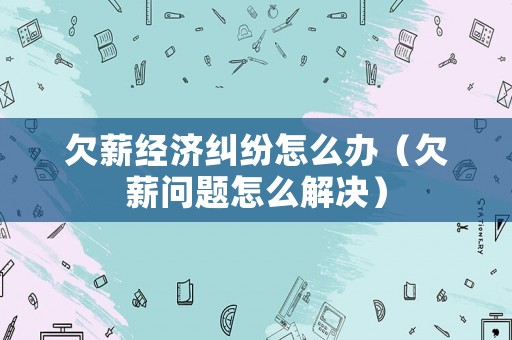 欠薪經(jīng)濟(jì)糾紛怎么辦（欠薪問(wèn)題怎么解決）