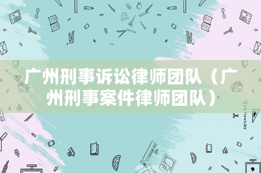 廣州刑事訴訟律師團(tuán)隊(duì)（廣州刑事案件律師團(tuán)隊(duì)）