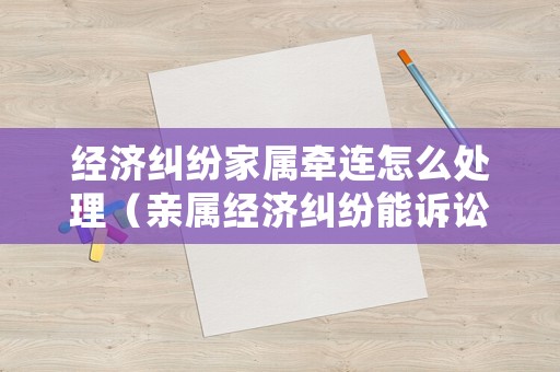 經濟糾紛家屬牽連怎么處理（親屬經濟糾紛能訴訟嗎）