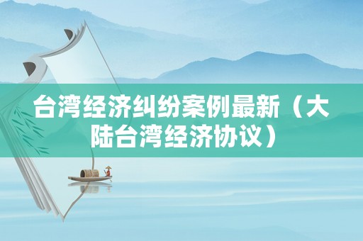 臺灣經濟糾紛案例最新（大陸臺灣經濟協議）