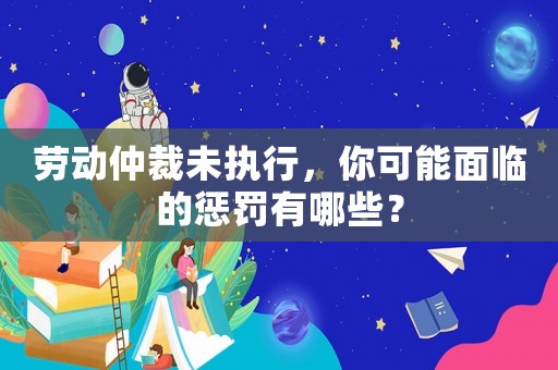 勞動仲裁未執行，你可能面臨的懲罰有哪些？