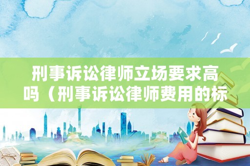 刑事訴訟律師立場要求高嗎（刑事訴訟律師費用的標準一般多少）