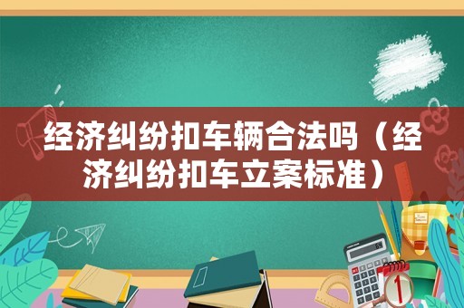 經濟糾紛扣車輛合法嗎（經濟糾紛扣車立案標準）