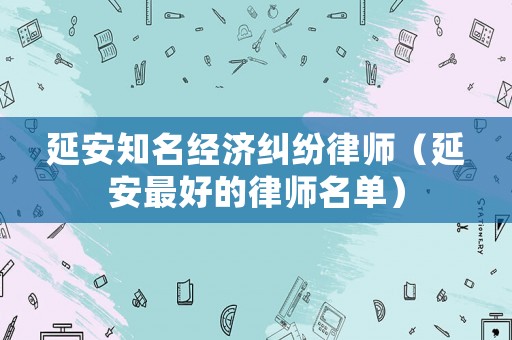 延安知名經(jīng)濟(jì)糾紛律師（延安最好的律師名單）