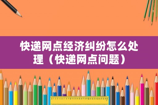 快遞網(wǎng)點經(jīng)濟(jì)糾紛怎么處理（快遞網(wǎng)點問題）