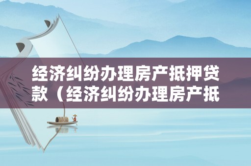 經濟糾紛辦理房產抵押貸款（經濟糾紛辦理房產抵押貸款可以嗎）