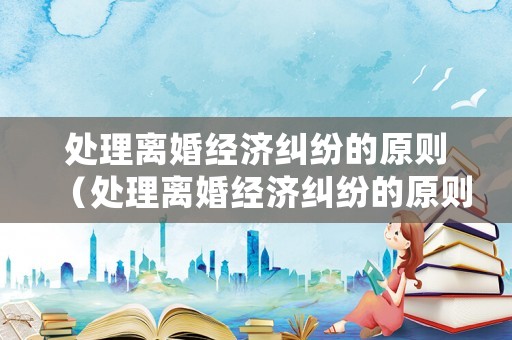 處理離婚經濟糾紛的原則（處理離婚經濟糾紛的原則是什么）