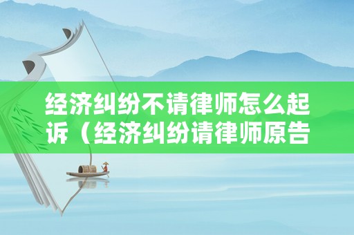 經濟糾紛不請律師怎么起訴（經濟糾紛請律師原告可以不出庭嗎）
