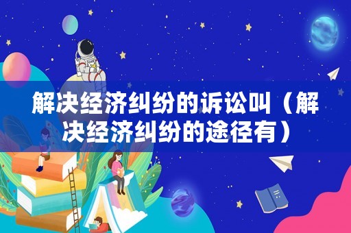 解決經濟糾紛的訴訟叫（解決經濟糾紛的途徑有）